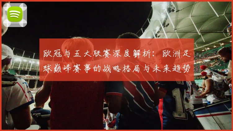 欧冠与五大联赛深度解析：欧洲足球巅峰赛事的战略格局与未来趋势