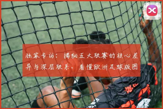 独家专访：揭秘五大联赛的核心差异与深层联系，看懂欧洲足球版图