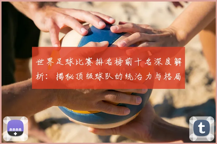 世界足球比赛排名榜前十名深度解析：揭秘顶级球队的统治力与格局变迁