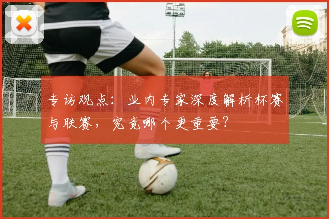 专访观点：业内专家深度解析杯赛与联赛，究竟哪个更重要？