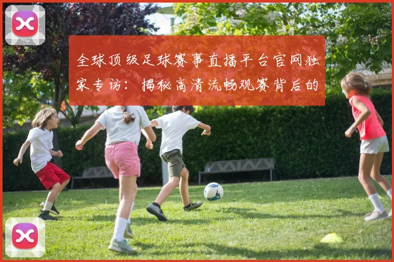 全球顶级足球赛事直播平台官网独家专访:揭秘高清流畅观赛背后的技术革新