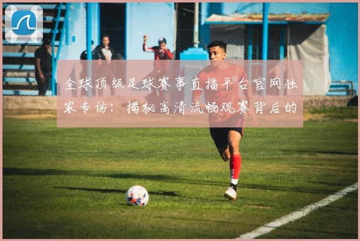 全球顶级足球赛事直播平台官网独家专访：揭秘高清流畅观赛背后的技术革新