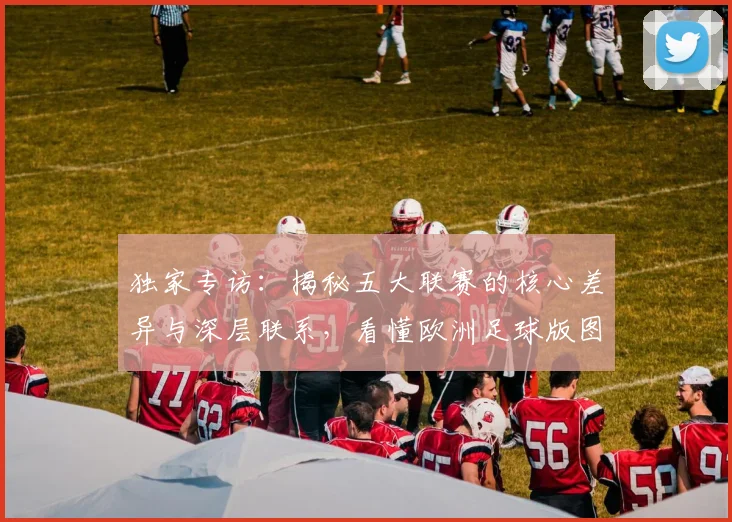 独家专访：揭秘五大联赛的核心差异与深层联系，看懂欧洲足球版图