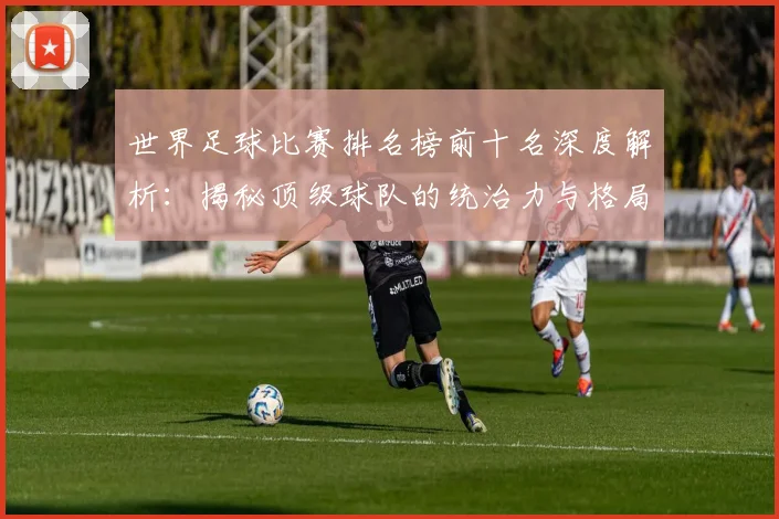 世界足球比赛排名榜前十名深度解析:揭秘顶级球队的统治力与格局变迁