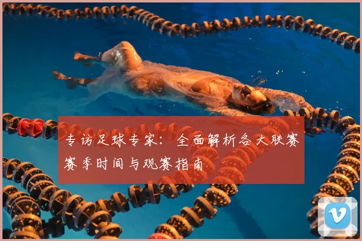 专访足球专家:全面解析各大联赛赛季时间与观赛指南