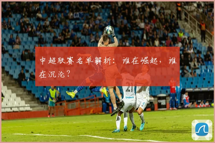 中超联赛名单解析:谁在崛起,谁在沉沦?
