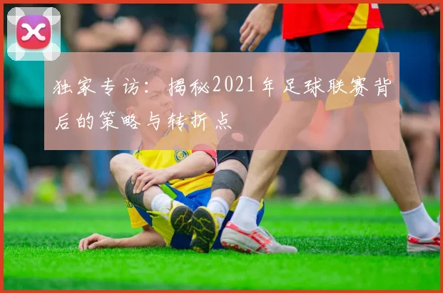 独家专访：揭秘2021年足球联赛背后的策略与转折点